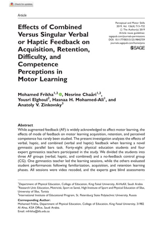 Article
Effects of Combined
Versus Singular Verbal
or Haptic Feedback on
Acquisition, Retention,
Difficulty, and
Competence
Perceptions in
Motor Learning
Mohamed Frikha1,2
, Nesrine Chaaˆri1,2
,
Yousri Elghoul2
, Hasnaa H. Mohamed-Ali1
, and
Anatoly V. Zinkovsky3
Abstract
While augmented feedback (AF) is widely acknowledged to affect motor learning, the
effects of mode of feedback on motor learning acquisition, retention, and perceived
competence has rarely been studied. The present investigation analyzes the effects of
verbal, haptic, and combined (verbal and haptic) feedback when learning a novel
gymnastic parallel bars task. Forty-eight physical education students and four
expert gymnastics teachers participated in the study. We divided the students into
three AF groups (verbal, haptic, and combined) and a no-feedback control group
(CG). One gymnastics teacher led the learning sessions, while the others evaluated
student performances following familiarization, acquisition, and retention learning
phases. All sessions were video recoded, and the experts gave blind assessments
Perceptual and Motor Skills
2019, Vol. 126(4) 713–732
! The Author(s) 2019
Article reuse guidelines:
sagepub.com/journals-permissions
DOI: 10.1177/0031512519842759
journals.sagepub.com/home/pms
1
Department of Physical Education, College of Education, King Faisal University, Al-Hufu˘f, Saudi Arabia
2
Research Unit: Education, Motricite´, Sport et Sante´, High Institute of Sport and Physical Education of Sfax,
University of Sfax, Tunisia
3
International Institute of Educational Program, St. Petersburg State Polytechnic University, Russia
Corresponding Author:
Mohamed Frikha, Department of Physical Education, College of Education, King Faisal University, 31982
Al Ahsa, KSA Office, Saudi Arabia.
Email: mfrikha@kfu.edu.sa
 
