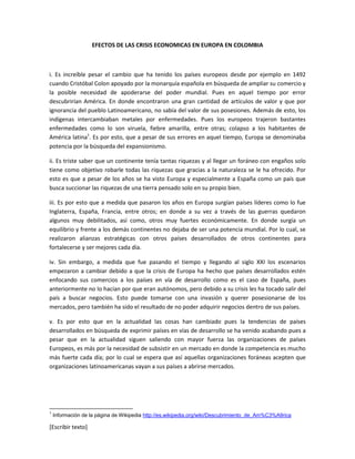 [Escribir texto]
EFECTOS DE LAS CRISIS ECONOMICAS EN EUROPA EN COLOMBIA
i. Es increíble pesar el cambio que ha tenido los países europeos desde por ejemplo en 1492
cuando Cristóbal Colon apoyado por la monarquía española en búsqueda de ampliar su comercio y
la posible necesidad de apoderarse del poder mundial. Pues en aquel tiempo por error
descubrirían América. En donde encontraron una gran cantidad de artículos de valor y que por
ignorancia del pueblo Latinoamericano, no sabía del valor de sus posesiones. Además de esto, los
indígenas intercambiaban metales por enfermedades. Pues los europeos trajeron bastantes
enfermedades como lo son viruela, fiebre amarilla, entre otras; colapso a los habitantes de
América latina1
. Es por esto, que a pesar de sus errores en aquel tiempo, Europa se denominaba
potencia por la búsqueda del expansionismo.
ii. Es triste saber que un continente tenía tantas riquezas y al llegar un foráneo con engaños solo
tiene como objetivo robarle todas las riquezas que gracias a la naturaleza se le ha ofrecido. Por
esto es que a pesar de los años se ha visto Europa y especialmente a España como un país que
busca succionar las riquezas de una tierra pensado solo en su propio bien.
iii. Es por esto que a medida que pasaron los años en Europa surgían países líderes como lo fue
Inglaterra, España, Francia, entre otros; en donde a su vez a través de las guerras quedaron
algunos muy debilitados, así como, otros muy fuertes económicamente. En donde surgía un
equilibrio y frente a los demás continentes no dejaba de ser una potencia mundial. Por lo cual, se
realizaron alianzas estratégicas con otros países desarrollados de otros continentes para
fortalecerse y ser mejores cada día.
iv. Sin embargo, a medida que fue pasando el tiempo y llegando al siglo XXI los escenarios
empezaron a cambiar debido a que la crisis de Europa ha hecho que países desarrollados estén
enfocando sus comercios a los países en vía de desarrollo como es el caso de España, pues
anteriormente no lo hacían por que eran autónomos, pero debido a su crisis les ha tocado salir del
país a buscar negocios. Esto puede tomarse con una invasión y querer posesionarse de los
mercados, pero también ha sido el resultado de no poder adquirir negocios dentro de sus países.
v. Es por esto que en la actualidad las cosas han cambiado pues la tendencias de países
desarrollados en búsqueda de exprimir países en vías de desarrollo se ha venido acabando pues a
pesar que en la actualidad siguen saliendo con mayor fuerza las organizaciones de países
Europeos, es más por la necesidad de subsistir en un mercado en donde la competencia es mucho
más fuerte cada día; por lo cual se espera que así aquellas organizaciones foráneas acepten que
organizaciones latinoamericanas vayan a sus países a abrirse mercados.
1
Información de la página de Wikipedia http://es.wikipedia.org/wiki/Descubrimiento_de_Am%C3%A9rica
 