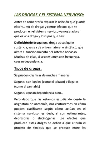 LAS DROGAS Y EL SISTEMA NERVIOSO:
Antes de comenzar a explicar la relación que guarda
el consumo de drogas y ciertos efectos que se
producen en el sistemanervioso vamos a aclarar
qué es una droga y los tipos que hay:
Definiciónde droga: una droga es cualquier
sustancia, ya sea de origen natural o sintético, que
altera el funcionamiento del sistema nervioso.
Muchas de ellas, si se consumen con frecuencia,
causan dependencia.
Tipos de drogas:
Se pueden clasificar de muchas maneras:
Según si son legales (como el tabaco) o ilegales
(como el cannabis)
Según si causan dependencia o no…
Pero dado que las estamos estudiando desde la
asignatura de anatomía, nos centraremos en cómo
pueden clasificarse según cómo actúan en el
sistema nervioso, es decir, si son estimulantes,
depresoras o alucinógenas. Los efectos que
producen estas drogas se deben a que alteran el
proceso de sinapsis que se produce entre las
 