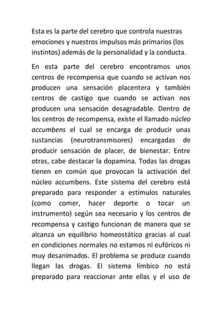 Esta es la parte del cerebro que controla nuestras
emociones y nuestros impulsos más primarios (los
instintos) además de la personalidad y la conducta.
En esta parte del cerebro encontramos unos
centros de recompensa que cuando se activan nos
producen una sensación placentera y también
centros de castigo que cuando se activan nos
producen una sensación desagradable. Dentro de
los centros de recompensa, existe el llamado núcleo
accumbens el cual se encarga de producir unas
sustancias (neurotransmisores) encargadas de
producir sensación de placer, de bienestar. Entre
otras, cabe destacar la dopamina. Todas las drogas
tienen en común que provocan la activación del
núcleo accumbens. Este sistema del cerebro está
preparado para responder a estímulos naturales
(como comer, hacer deporte o tocar un
instrumento) según sea necesario y los centros de
recompensa y castigo funcionan de manera que se
alcanza un equilibrio homeostático gracias al cual
en condiciones normales no estamos ni eufóricos ni
muy desanimados. El problema se produce cuando
llegan las drogas. El sistema límbico no está
preparado para reaccionar ante ellas y el uso de
 