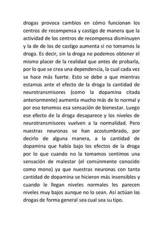 drogas provoca cambios en cómo funcionan los
centros de recompensa y castigo de manera que la
actividad de los centros de recompensa disminuyen
y la de de los de castigo aumenta si no tomamos la
droga. Es decir, sin la droga no podemos obtener el
mismo placer de la realidad que antes de probarla,
por lo que se crea una dependencia, la cual cada vez
se hace más fuerte. Esto se debe a que mientras
estamos ante el efecto de la droga la cantidad de
neurotransmisores (como la dopamina citada
anteriormente) aumenta mucho más de lo normal y
por eso tenemos esa sensación de bienestar. Luego
ese efecto de la droga desaparece y los niveles de
neurotransmisores vuelven a la normalidad. Pero
nuestras neuronas se han acostumbrado, por
decirlo de alguna manera, a la cantidad de
dopamina que había bajo los efectos de la droga
por lo que cuando no la tomamos sentimos una
sensación de malestar (el comúnmente conocido
como mono) ya que nuestras neuronas con tanta
cantidad de dopamina se hicieron más insensibles y
cuando le llegan niveles normales les parecen
niveles muy bajos aunque no lo sean. Así actúan las
drogas de forma general sea cual sea su tipo.
 