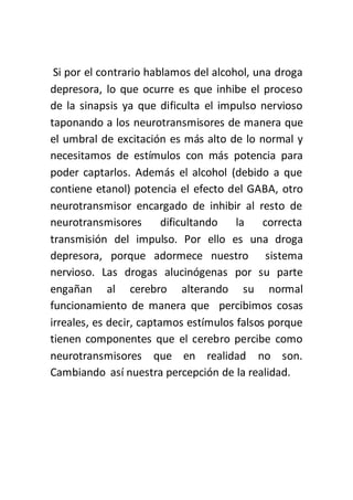 Si por el contrario hablamos del alcohol, una droga
depresora, lo que ocurre es que inhibe el proceso
de la sinapsis ya que dificulta el impulso nervioso
taponando a los neurotransmisores de manera que
el umbral de excitación es más alto de lo normal y
necesitamos de estímulos con más potencia para
poder captarlos. Además el alcohol (debido a que
contiene etanol) potencia el efecto del GABA, otro
neurotransmisor encargado de inhibir al resto de
neurotransmisores dificultando la correcta
transmisión del impulso. Por ello es una droga
depresora, porque adormece nuestro sistema
nervioso. Las drogas alucinógenas por su parte
engañan al cerebro alterando su normal
funcionamiento de manera que percibimos cosas
irreales, es decir, captamos estímulos falsos porque
tienen componentes que el cerebro percibe como
neurotransmisores que en realidad no son.
Cambiando así nuestra percepción de la realidad.
 
