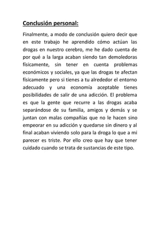 Conclusión personal:
Finalmente, a modo de conclusión quiero decir que
en este trabajo he aprendido cómo actúan las
drogas en nuestro cerebro, me he dado cuenta de
por qué a la larga acaban siendo tan demoledoras
físicamente, sin tener en cuenta problemas
económicos y sociales, ya que las drogas te afectan
físicamente pero si tienes a tu alrededor el entorno
adecuado y una economía aceptable tienes
posibilidades de salir de una adicción. El problema
es que la gente que recurre a las drogas acaba
separándose de su familia, amigos y demás y se
juntan con malas compañías que no le hacen sino
empeorar en su adicción y quedarse sin dinero y al
final acaban viviendo solo para la droga lo que a mi
parecer es triste. Por ello creo que hay que tener
cuidado cuando se trata de sustancias de este tipo.
 