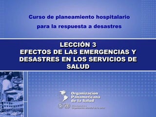 Curso de planeamiento hospitalario
para la respuesta a desastres
LECCIÓN 3
EFECTOS DE LAS EMERGENCIAS Y
DESASTRES EN LOS SERVICIOS DE
SALUD
 