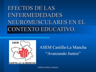 ASEM Castilla-La Mancha
EFECTOS DE LASEFECTOS DE LAS
ENFERMEDEDADESENFERMEDEDADES
NEUROMUSCULARES EN ELNEUROMUSCULARES EN EL
CONTEXTO EDUCATIVO.CONTEXTO EDUCATIVO.
ASEM Castilla-La Mancha
“Avanzando Juntos”
 