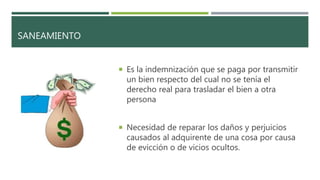 SANEAMIENTO
 Es la indemnización que se paga por transmitir
un bien respecto del cual no se tenía el
derecho real para trasladar el bien a otra
persona
 Necesidad de reparar los daños y perjuicios
causados al adquirente de una cosa por causa
de evicción o de vicios ocultos.
 