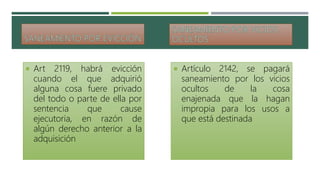  Art 2119, habrá evicción
cuando el que adquirió
alguna cosa fuere privado
del todo o parte de ella por
sentencia que cause
ejecutoria, en razón de
algún derecho anterior a la
adquisición
 Artículo 2142, se pagará
saneamiento por los vicios
ocultos de la cosa
enajenada que la hagan
impropia para los usos a
que está destinada
 