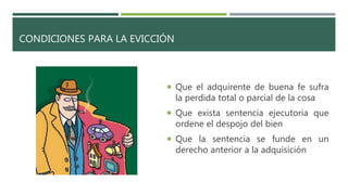 CONDICIONES PARA LA EVICCIÓN
 Que el adquirente de buena fe sufra
la perdida total o parcial de la cosa
 Que exista sentencia ejecutoria que
ordene el despojo del bien
 Que la sentencia se funde en un
derecho anterior a la adquisición
 