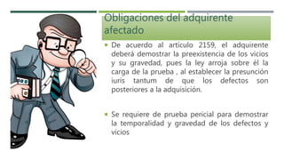 Obligaciones del adquirente
afectado
 De acuerdo al artículo 2159, el adquirente
deberá demostrar la preexistencia de los vicios
y su gravedad, pues la ley arroja sobre él la
carga de la prueba , al establecer la presunción
iuris tantum de que los defectos son
posteriores a la adquisición.
 Se requiere de prueba pericial para demostrar
la temporalidad y gravedad de los defectos y
vicios
 