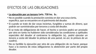EFECTOS DE LAS OBLIGACIONES
• La ejecución por un tercero (arts. 730 inc. b).:
• No es posible cuando la prestación consista en dar una cosa cierta,
específica, que se encuentre en el patrimonio del deudor.
• Si cuando se trate de dar cosas inciertas, fungibles y sumas de dinero, que
podrán ser suministradas por terceros a costa del deudor.
• Si se trata de obligaciones de hacer, el hecho o servicio podrá ser prestado
por otro en tanto no hubieren sido consideradas las condiciones o aptitudes
especiales del deudor al contraerse la obligación (ej., podrá ejecutar un
tercero a costa del deudor la pintura de una pared, no así, la pintura de un
cuadro).
• No es factible la ejecución por otro de una obligación de no hacer, porque
hace a la esencia de estas obligaciones la abstención por parte del propio
deudor.
 
