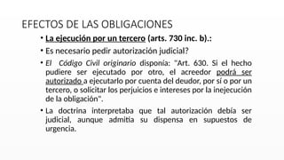 EFECTOS DE LAS OBLIGACIONES
• La ejecución por un tercero (arts. 730 inc. b).:
• Es necesario pedir autorización judicial?
• El Código Civil originario disponía: "Art. 630. Si el hecho
pudiere ser ejecutado por otro, el acreedor podrá ser
autorizado a ejecutarlo por cuenta del deudor, por sí o por un
tercero, o solicitar los perjuicios e intereses por la inejecución
de la obligación".
• La doctrina interpretaba que tal autorización debía ser
judicial, aunque admitía su dispensa en supuestos de
urgencia.
 