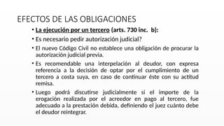 EFECTOS DE LAS OBLIGACIONES
• La ejecución por un tercero (arts. 730 inc. b):
• Es necesario pedir autorización judicial?
• El nuevo Código Civil no establece una obligación de procurar la
autorización judicial previa.
• Es recomendable una interpelación al deudor, con expresa
referencia a la decisión de optar por el cumplimiento de un
tercero a costa suya, en caso de continuar éste con su actitud
remisa.
• Luego podrá discutirse judicialmente si el importe de la
erogación realizada por el acreedor en pago al tercero, fue
adecuado a la prestación debida, definiendo el juez cuánto debe
el deudor reintegrar.
 