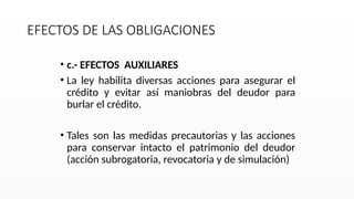 EFECTOS DE LAS OBLIGACIONES
• c.- EFECTOS AUXILIARES
• La ley habilita diversas acciones para asegurar el
crédito y evitar así maniobras del deudor para
burlar el crédito.
• Tales son las medidas precautorias y las acciones
para conservar intacto el patrimonio del deudor
(acción subrogatoria, revocatoria y de simulación)
 