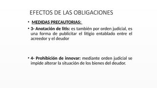EFECTOS DE LAS OBLIGACIONES
• MEDIDAS PRECAUTORIAS:
• 3- Anotación de litis: es también por orden judicial, es
una forma de publicitar el litigio entablado entre el
acreedor y el deudor
• 4- Prohibición de innovar: mediante orden judicial se
impide alterar la situación de los bienes del deudor.
 