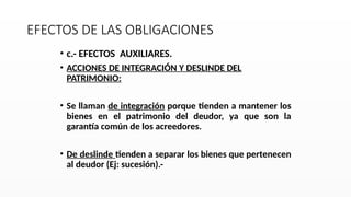 EFECTOS DE LAS OBLIGACIONES
• c.- EFECTOS AUXILIARES.
• ACCIONES DE INTEGRACIÓN Y DESLINDE DEL
PATRIMONIO:
• Se llaman de integración porque tienden a mantener los
bienes en el patrimonio del deudor, ya que son la
garantía común de los acreedores.
• De deslinde tienden a separar los bienes que pertenecen
al deudor (Ej: sucesión).-
 