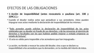 EFECTOS DE LAS OBLIGACIONES
• 1- Acción de inoponibilidad (antes revocatoria o pauliana (art. 338 y
339C.C.).-
• Cuando el deudor realiza actos que perjudican a sus acreedores, éstos pueden
impugnar esos actos mediante la declaración de inoponiblidad de los mismos.-
• "Todo acreedor puede solicitar la declaración de inoponibilidad de los actos
celebrados por su deudor en fraude de sus derechos, y de las renuncias al ejercicio de
derechos o facultades con los que hubiese podido mejorar o evitado empeorar su
estado de fortuna"
• El acto es válido pero inoponible a los acreedores que han impugnado.-
• La acción, no tiende a revocar los actos del deudor, sino a que se declare su
inoponibilidad a los acreedores que lo demanden, en la medida del interés de éstos.
 