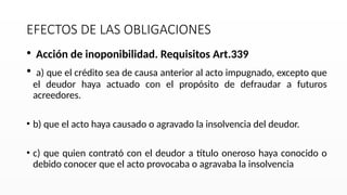 EFECTOS DE LAS OBLIGACIONES
• Acción de inoponibilidad. Requisitos Art.339
• a) que el crédito sea de causa anterior al acto impugnado, excepto que
el deudor haya actuado con el propósito de defraudar a futuros
acreedores.
• b) que el acto haya causado o agravado la insolvencia del deudor.
• c) que quien contrató con el deudor a título oneroso haya conocido o
debido conocer que el acto provocaba o agravaba la insolvencia
 
