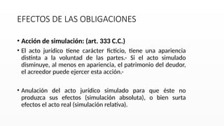 EFECTOS DE LAS OBLIGACIONES
• Acción de simulación: (art. 333 C.C.)
• El acto jurídico tiene carácter ficticio, tiene una apariencia
distinta a la voluntad de las partes.- Si el acto simulado
disminuye, al menos en apariencia, el patrimonio del deudor,
el acreedor puede ejercer esta acción.-
• Anulación del acto jurídico simulado para que éste no
produzca sus efectos (simulación absoluta), o bien surta
efectos el acto real (simulación relativa).
 