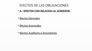 EFECTOS DE LAS OBLIGACIONES
• A.- EFECTOS CON RELACION AL ACREEDOR.
• Efectos Normales
• Efectos Anormales
• Efectos Auxiliares o Secundarios
 