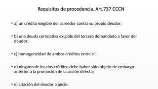 • a) un crédito exigible del acreedor contra su propio deudor;
• b) una deuda correlativa exigible del tercero demandado a favor del
deudor;
• c) homogeneidad de ambos créditos entre sí;
• d) ninguno de los dos créditos debe haber sido objeto de embargo
anterior a la promoción de la acción directa;
• e) citación del deudor a juicio.
Requisitos de procedencia. Art.737 CCCN
 