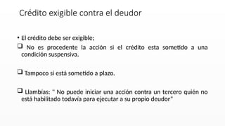 • El crédito debe ser exigible;
 No es procedente la acción si el crédito esta sometido a una
condición suspensiva.
 Tampoco si está sometido a plazo.
 Llambías: " No puede iniciar una acción contra un tercero quién no
está habilitado todavía para ejecutar a su propio deudor“
Crédito exigible contra el deudor
 