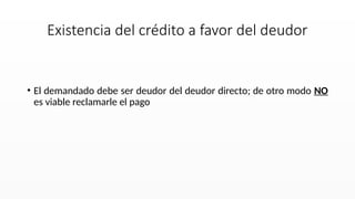 • El demandado debe ser deudor del deudor directo; de otro modo NO
es viable reclamarle el pago
Existencia del crédito a favor del deudor
 