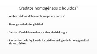 • Ambos créditos deben ser homogéneos entre sí
• Homogeneidad y fungibilidad
• Satisfacción del demandante – Identidad del pago-
• La cuestión de la liquidez de los créditos en lugar de la homogeneidad
de los créditos
Créditos homogéneos o líquidos?
 