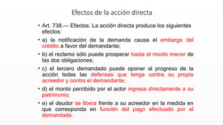 • Art. 738.— Efectos. La acción directa produce los siguientes
efectos:
• a) la notificación de la demanda causa el embargo del
crédito a favor del demandante;
• b) el reclamo sólo puede prosperar hasta el monto menor de
las dos obligaciones;
• c) el tercero demandado puede oponer al progreso de la
acción todas las defensas que tenga contra su propio
acreedor y contra el demandante;
• d) el monto percibido por el actor ingresa directamente a su
patrimonio;
• e) el deudor se libera frente a su acreedor en la medida en
que corresponda en función del pago efectuado por el
demandado.
Efectos de la acción directa
 
