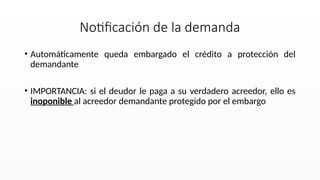 • Automáticamente queda embargado el crédito a protección del
demandante
• IMPORTANCIA: si el deudor le paga a su verdadero acreedor, ello es
inoponible al acreedor demandante protegido por el embargo
Notificación de la demanda
 