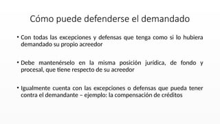 • Con todas las excepciones y defensas que tenga como si lo hubiera
demandado su propio acreedor
• Debe mantenérselo en la misma posición jurídica, de fondo y
procesal, que tiene respecto de su acreedor
• Igualmente cuenta con las excepciones o defensas que pueda tener
contra el demandante – ejemplo: la compensación de créditos
Cómo puede defenderse el demandado
 