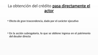 • Efecto de gran trascendencia, dado por el carácter ejecutivo
• En la acción subrogatoria, lo que se obtiene ingresa en el patrimonio
del deudor directo
La obtención del crédito pasa directamente el
actor
 