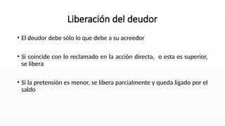 • El deudor debe sólo lo que debe a su acreedor
• Si coincide con lo reclamado en la acción directa, o esta es superior,
se libera
• Si la pretensión es menor, se libera parcialmente y queda ligado por el
saldo
Liberación del deudor
 