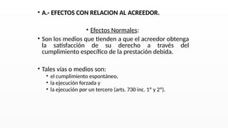 • A.- EFECTOS CON RELACION AL ACREEDOR.
• Efectos Normales:
• Son los medios que tienden a que el acreedor obtenga
la satisfacción de su derecho a través del
cumplimiento específico de la prestación debida.
• Tales vías o medios son:
• el cumplimiento espontáneo,
• la ejecución forzada y
• la ejecución por un tercero (arts. 730 inc. 1º y 2º).
 