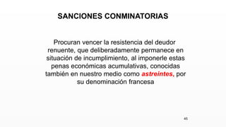 SANCIONES CONMINATORIAS
Procuran vencer la resistencia del deudor
renuente, que deliberadamente permanece en
situación de incumplimiento, al imponerle estas
penas económicas acumulativas, conocidas
también en nuestro medio como astreintes, por
su denominación francesa
45
 