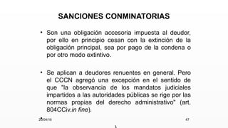 SANCIONES CONMINATORIAS
• Son una obligación accesoria impuesta al deudor,
por ello en principio cesan con la extinción de la
obligación principal, sea por pago de la condena o
por otro modo extintivo.
• Se aplican a deudores renuentes en general. Pero
el CCCN agregó una excepción en el sentido de
que "la observancia de los mandatos judiciales
impartidos a las autoridades públicas se rige por las
normas propias del derecho administrativo" (art.
804CCiv.in fine).
•
20/04/16 47
 