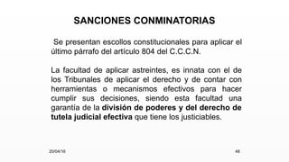 SANCIONES CONMINATORIAS
Se presentan escollos constitucionales para aplicar el
último párrafo del artículo 804 del C.C.C.N.
La facultad de aplicar astreintes, es innata con el de
los Tribunales de aplicar el derecho y de contar con
herramientas o mecanismos efectivos para hacer
cumplir sus decisiones, siendo esta facultad una
garantía de la división de poderes y del derecho de
tutela judicial efectiva que tiene los justiciables.
20/04/16 48
 