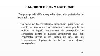 SANCIONES CONMINATORIAS
•Tampoco puede el Estado quedar ajeno a las potestades de
los magistrados
• La Corte, no ha convalidado mecanismos para dejar sin
efecto las sanciones conminatorias cuando por la vía
oblicua se legisló mecanismos de percepción de
acreencias contra el Estado sosteniendo que ello
importaba privar a los jueces de uno de los
instrumentos legalmente conferido para ejercer
su imperium .
49
 