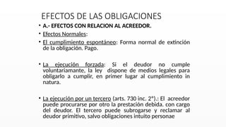 EFECTOS DE LAS OBLIGACIONES
• A.- EFECTOS CON RELACION AL ACREEDOR.
• Efectos Normales:
• El cumplimiento espontáneo: Forma normal de extinción
de la obligación. Pago.
• La ejecución forzada: Si el deudor no cumple
voluntariamante, la ley dispone de medios legales para
obligarlo a cumplir, en primer lugar al cumplimiento in
natura.
• La ejecución por un tercero (arts. 730 inc. 2º).: El acreedor
puede procurarse por otro la prestación debida. con cargo
del deudor. El tercero puede subrogarse y reclamar al
deudor primitivo, salvo obligaciones intuito personae
 
