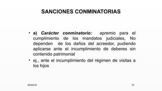 SANCIONES CONMINATORIAS
• a) Carácter conminatorio: apremio para el
cumplimiento de los mandatos judiciales, No
dependen de los daños del acreedor, pudiendo
aplicarse ante el incumplimiento de deberes sin
contenido patrimonial
• ej., ante el incumplimiento del régimen de visitas a
los hijos
20/04/16 51
 