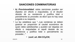 SANCIONES CONMINATORIAS
• b) Provisionalidad: estas sanciones pueden ser
dejadas sin efecto o reajustadas, si el deudor
desiste de su resistencia y justifica total o
parcialmente su proceder, es decir que no hay cosa
juzgada a su respecto.
• La ley establece que "...Las condenas se deben
graduar en proporción al caudal económico de
quien debe satisfacerlas y pueden ser dejadas sin
efecto o reajustadas si aquél desiste de su
resistencia y justifica total o parcialmente su
proceder..."
• (conf. art. 804 CCyCN)
20/04/16 52
 