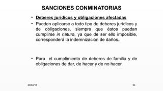 SANCIONES CONMINATORIAS
• Deberes jurídicos y obligaciones afectadas
• Pueden aplicarse a todo tipo de deberes jurídicos y
de obligaciones, siempre que éstos puedan
cumplirse in natura, ya que de ser ello imposible,
corresponderá la indemnización de daños..
• Para el cumplimiento de deberes de familia y de
obligaciones de dar, de hacer y de no hacer.
20/04/16 54
 