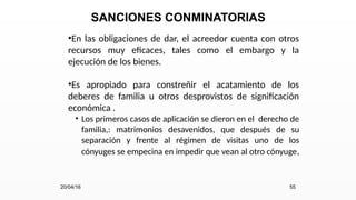 SANCIONES CONMINATORIAS
•En las obligaciones de dar, el acreedor cuenta con otros
recursos muy eficaces, tales como el embargo y la
ejecución de los bienes.
•Es apropiado para constreñir el acatamiento de los
deberes de familia u otros desprovistos de significación
económica .
• Los primeros casos de aplicación se dieron en el derecho de
familia,: matrimonios desavenidos, que después de su
separación y frente al régimen de visitas uno de los
cónyuges se empecina en impedir que vean al otro cónyuge,
20/04/16 55
 
