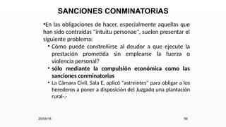 SANCIONES CONMINATORIAS
•En las obligaciones de hacer, especialmente aquellas que
han sido contraídas "intuitu personae", suelen presentar el
siguiente problema:
• Cómo puede constreñirse al deudor a que ejecute la
prestación prometida sin emplearse la fuerza o
violencia personal?
• sólo mediante la compulsión económica como las
sanciones conminatorias
• La Cámara Civil, Sala E, aplicó "astreintes" para obligar a los
herederos a poner a disposición del Juzgado una plantación
rural-.-
20/04/16 56
 