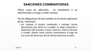 SANCIONES CONMINATORIAS
•Otros casos de aplicación: un mandatario o un
administrador se niega a rendir cuentas.
•En las obligaciones de dar también se ha hecho aplicación
de las "astreintes“.
• Así, estando el deudor condenado a entregar ciertos
documentos que obran en su poder, se niega a ponerlos a
disposición del acreedor, el juez, entonces, intima al deudor
a cumplir, fijando como sanción conminatoria al pago de
una suma de dinero por día de retraso hasta que cumpla.-
20/04/16 57
 