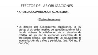 EFECTOS DE LAS OBLIGACIONES
• A.- EFECTOS CON RELACION AL ACREEDOR.
• Efectos Anormales:
• En defecto del cumplimiento espontáneo, la ley
otorga al acreedor medios de agresión patrimonial a
fin de obtener la satisfacción de su derecho de
crédito, no ya por la ejecución específica de la
prestación debida, sino mediante un equivalente: la
indemnización de daños y perjuicios. (art. 730 inc. 3º
Cód. Civ.)
 