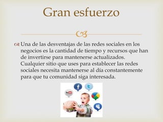 
 Una de las desventajas de las redes sociales en los
negocios es la cantidad de tiempo y recursos que han
de invertirse para mantenerse actualizados.
Cualquier sitio que uses para establecer las redes
sociales necesita mantenerse al día constantemente
para que tu comunidad siga interesada.
Gran esfuerzo
 