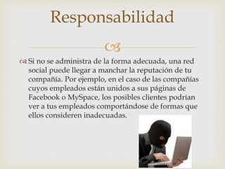 
 Si no se administra de la forma adecuada, una red
social puede llegar a manchar la reputación de tu
compañía. Por ejemplo, en el caso de las compañías
cuyos empleados están unidos a sus páginas de
Facebook o MySpace, los posibles clientes podrían
ver a tus empleados comportándose de formas que
ellos consideren inadecuadas.
Responsabilidad
 