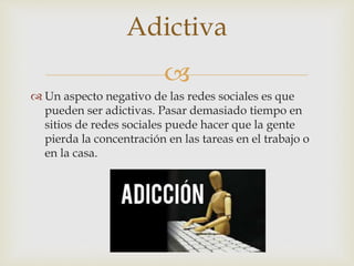 
 Un aspecto negativo de las redes sociales es que
pueden ser adictivas. Pasar demasiado tiempo en
sitios de redes sociales puede hacer que la gente
pierda la concentración en las tareas en el trabajo o
en la casa.
Adictiva
 