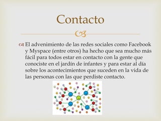 
 El advenimiento de las redes sociales como Facebook
y Myspace (entre otros) ha hecho que sea mucho más
fácil para todos estar en contacto con la gente que
conociste en el jardín de infantes y para estar al día
sobre los acontecimientos que suceden en la vida de
las personas con las que perdiste contacto.
Contacto
 