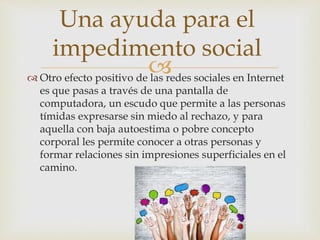  Otro efecto positivo de las redes sociales en Internet
es que pasas a través de una pantalla de
computadora, un escudo que permite a las personas
tímidas expresarse sin miedo al rechazo, y para
aquella con baja autoestima o pobre concepto
corporal les permite conocer a otras personas y
formar relaciones sin impresiones superficiales en el
camino.
Una ayuda para el
impedimento social
 